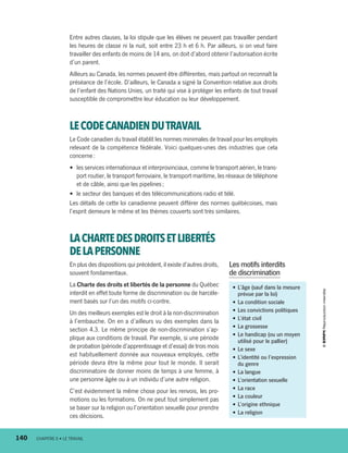 Entre autres clauses, la loi stipule que les élèves ne peuvent pas travailler pendant
les heures de classe ni la nuit, soit entre 23 h et 6 h. Par ailleurs, si on veut faire
travailler des enfants de moins de 14 ans, on doit d’abord obtenir l’autorisation écrite
d’un parent.
Ailleurs au Canada, les normes peuvent être différentes, mais partout on reconnaît la
préséance de l’école. D’ailleurs, le Canada a signé la Convention relative aux droits
de l’enfant des Nations Unies, un traité qui vise à protéger les enfants de tout travail
susceptible de compromettre leur éducation ou leur développement.
LECODECANADIENDUTRAVAIL
Le Code canadien du travail établit les normes minimales de travail pour les employés
relevant de la compétence fédérale. Voici quelques-unes des industries que cela
concerne :
•	 les services internationaux et interprovinciaux, comme le transport aérien, le trans-
port routier, le transport ferroviaire, le transport maritime, les réseaux de téléphone
et de câble, ainsi que les pipelines ;
•	 le secteur des banques et des télécommunications radio et télé.
Les détails de cette loi canadienne peuvent différer des normes québécoises, mais
l’esprit demeure le même et les thèmes couverts sont très similaires.
LACHARTEDESDROITSETLIBERTÉS
DELAPERSONNE
En plus des dispositions qui précèdent, il existe d’autres droits,
souvent fondamentaux.
La Charte des droits et libertés de la personne du Québec
interdit en effet toute forme de discrimination ou de harcèle-
ment basés sur l’un des motifs ci-contre.
Un des meilleurs exemples est le droit à la non-­discrimination
à l’embauche. On en a d’ailleurs vu des exemples dans la
section 4.3. Le même principe de non-discrimination s’ap-
plique aux conditions de travail. Par exemple, si une période
de probation (période d’apprentissage et d’essai) de trois mois
est habituellement donnée aux nouveaux employés, cette
période devra être la même pour tout le monde. Il serait
discriminatoire de donner moins de temps à une femme, à
une personne âgée ou à un individu d’une autre religion.
C’est évidemment la même chose pour les renvois, les pro-
motions ou les formations. On ne peut tout simplement pas
se baser sur la religion ou l’orientation sexuelle pour prendre
ces décisions.
•	L’âge (sauf dans la mesure
prévue par la loi)
•	La condition sociale
•	Les convictions politiques
•	L’état civil
•	La grossesse
•	Le handicap (ou un moyen
utilisé pour le pallier)
•	Le sexe
•	L’identité ou l’expression
du genre
•	La langue
•	L’orientation sexuelle
•	La race
•	La couleur
•	L’origine ethnique
•	La religion
Les motifs interdits
de discrimination
140	 CHAPITRE 6 • LE TRAVAIL
13931_profil_cahier_chap6_ep4.indd 140 2018-03-19 4:52 PM
 