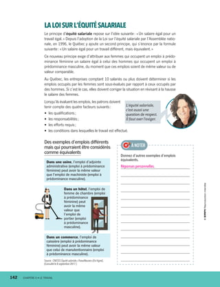 Dans une usine, l’emploi d’adjointe
administrative (emploi à prédominance
féminine) peut avoir la même valeur
que l’emploi de machiniste (emploi à
prédominance masculine).
Dans un hôtel, l’emploi de
femme de chambre (emploi
à prédominance
féminine) peut
avoir la même
valeur que
l’emploi de
portier (emploi
à prédominance
masculine).
LALOISURL’ÉQUITÉSALARIALE
Le principe d’équité salariale repose sur l’idée suivante : « Un salaire égal pour un
travail égal. » Depuis l’adoption de la Loi sur l’équité salariale par l’Assemblée natio-
nale, en 1996, le Québec y ajoute un second principe, qui s’énonce par la formule
suivante : « Un salaire égal pour un travail différent, mais équivalent. »
Ce nouveau principe exige d’attribuer aux femmes qui occupent un emploi à prédo-
minance féminine un salaire égal à celui des hommes qui occupent un emploi à
prédominance masculine, du moment que ces emplois soient de même valeur ou de
valeur comparable.
Au Québec, les entreprises comptant 10 salariés ou plus doivent déterminer si les
emplois occupés par les femmes sont sous-évalués par rapport à ceux occupés par
des hommes. Si c’est le cas, elles doivent corriger la situation en révisant à la hausse
le salaire des femmes.
Lorsqu’ils évaluent les emplois, les patrons doivent
tenir compte des quatre facteurs suivants :
•  les qualifications ;
•  les responsabilités ;
•  les efforts requis ;
• les conditions dans lesquelles le travail est effectué.
Des exemples d’emplois différents
mais qui pourraient être considérés
comme équivalents
Donnez d’autres exemples d’emplois
équivalents.
Réponses personnelles.
À NOTER
L’équité salariale,
c’est aussi une
question de respect.
Il faut oser l’exiger.
Dans un commerce, l’emploi de
caissière (emploi à prédominance
féminine) peut avoir la même valeur
que celui de manutentionnaire (emploi
à prédominance masculine).
Source : CNESST,Équité salariale,« Travailleuses »[En ligne].
(Consulté le 8 septembre 2017.)
142	 CHAPITRE 6 • LE TRAVAIL
13931_profil_cahier_chap6_ep4.indd 142 2018-03-19 4:52 PM
 