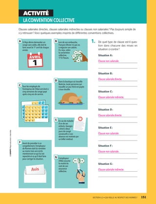 ACTIVITÉ
LACONVENTIONCOLLECTIVE
Si Raja désire demander un
congé sans solde, elle doit le
faire avant le 1er
avril de chaque
année.
A
1
AVRIL
Tous les employés de
l’entreprise de Chloé ont droit à
cinq semaines de congé payé
après cinq ans de service.
C
$1 $2 3 4
5 9 10 11 12 13 14
12 16 17 18 $19 20 21
19 $23 $24 $25 $26 27 28
26 30 31
$1 $2 $3 $4 $5 6 7
$8 $9 $10 $11 $12 13 14
$15 $16 $17 $18 $19 20 21
$22 $23 $24 $25 $26 27 28
$29 $30 $31 En cas de maladie
d’un de ses
enfants,Georges
a droit à deux
jours de congé
consécutifs si son
absence est motivée par
un billet médical.
E
L’employeur
d’Alex assume
la moitié du
coût de son
assurance
collective.
G
Avant de procéder à un
congédiement,l’employeur
de Romero doit lui remettre
au moins trois avis écrits
mentionnant ce qui lui est
reproché et ce qu’il doit faire
pour corriger la situation.
F
Avis
Dans la boutique où travaille
Noémie,toute personne qui
travaille un jour férié est payée
à taux double.
D
Lors de son embauche,
François-Olivier n’a pas eu
à négocier son salaire.
Il a reçu,selon
la convention
collective,
17 $ l’heure.
B
Clauses salariales directes, clauses salariales indirectes ou clauses non salariales ? Pas toujours simple de
s’y retrouver ! Voici quelques exemples inspirés de différentes conventions collectives.
1.	 De quel type de clause est-il ques-
tion dans chacune des mises en
situation ci-contre ?
Situation A :
Clause non salariale.
Situation B :
Clause salariale directe.
Situation C :
Clause salariale indirecte.
Situation D :
Clause salariale directe.
Situation E :
Clause non salariale.
Situation F :
Clause non salariale.
Situation G :
Clause salariale indirecte.
	 SECTION 6.2 • QUI VEILLE AU RESPECT DES NORMES ?	 151
13931_profil_cahier_chap6_ep4.indd 151 2018-03-19 4:52 PM
 