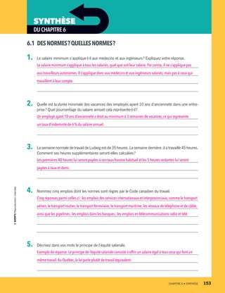 DUCHAPITRE6
SYNTHÈSE
6.1	 DESNORMES ?QUELLESNORMES ?
1.	 Le salaire minimum s’applique-t-il aux médecins et aux ingénieurs ? Expliquez votre réponse.
Le salaire minimum s’applique à tous les salariés, quel que soit leur salaire. Par contre, il ne s’applique pas
aux travailleurs autonomes.Il s’applique donc aux médecins et aux ingénieurs salariés, mais pas à ceux qui
travaillent à leur compte.
2.	 Quelle est la durée minimale des vacances des employés ayant 10 ans d’ancienneté dans une entre-
prise ? Quel pourcentage du salaire annuel cela représente-t-il ?
Un employé ayant 10 ans d’ancienneté a droit au minimum à 3 semaines de vacances, ce qui représente
un taux d’indemnité de 6 % du salaire annuel.
3.	 La semaine normale de travail de Ludwig est de 35 heures. La semaine dernière, il a travaillé 45 heures.
Comment ses heures supplémentaires seront-elles calculées ?
Les premières 40 heures lui seront payées à son taux horaire habituel et les 5 heures restantes lui seront
payées à taux et demi.
4.	 Nommez cinq emplois dont les normes sont régies par le Code canadien du travail.
Cinq réponses parmi celles-ci : les emplois des services internationaux et interprovinciaux, comme le transport
aérien,le transport routier,le transport ferroviaire, le transport maritime, les réseaux de téléphone et de câble,
ainsi que les pipelines ; les emplois dans les banques ; les emplois en télécommunications radio et télé.
5.	 Décrivez dans vos mots le principe de l’équité salariale.
Exemple de réponse.Le principe de l’équité salariale consiste à offrir un salaire égal à tous ceux qui font un
même travail.Au Québec,la loi parle plutôt de travail équivalent.
	 CHAPITRE 6 • SYNTHÈSE	 153
13931_profil_cahier_chap6_ep4.indd 153 2018-03-19 4:52 PM
 