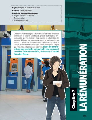 Chapitre7
LARÉMUNÉRATION
On entend parfois des gens affirmer qu’ils versent la moitié de
leur salaire en impôts. C’est faux la plupart du temps. Le pro-
blème, c’est que l’on compare trop souvent le salaire brut (le
montant déboursé par les employeurs) et le revenu après les
impôts et les cotisations diverses (l’argent déposé dans le
compte bancaire des employés). On oublie aussi qu’il n’y a pas
que l’impôt qui est prélevé sur le revenu. Savoir lire son bul-
letin de paie peut aider à comprendre non seulement
sa réalité financière actuelle, mais aussi sa réalité
financière future.
Enjeu : Intégrer le monde du travail
Concept : Rémunération
Précision des apprentissages :
•	 Règles relatives au travail
•	 Rémunération
•	 Assurance-emploi
	 	 155
13931_profil_cahier_chap7_ep4.indd 155 2018-03-19 4:55 PM
 