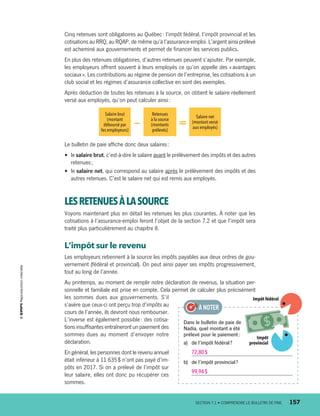 Cinq retenues sont obligatoires au Québec : l’impôt fédéral, l’impôt provincial et les
cotisations au RRQ, au RQAP, de même qu’à l’assurance-emploi. L’argent ainsi prélevé
est acheminé aux gouvernements et permet de financer les services publics.
En plus des retenues obligatoires, d’autres retenues peuvent s’ajouter. Par exemple,
les employeurs offrent souvent à leurs employés ce qu’on appelle des « avantages
sociaux ». Les contributions au régime de pension de l’entreprise, les cotisations à un
club social et les régimes d’assurance collective en sont des exemples.
Après déduction de toutes les retenues à la source, on obtient le salaire réellement
versé aux employés, qu’on peut calculer ainsi :
Salaire brut
(montant
déboursé par
les employeurs)
—
Retenues
à la source
(montants
prélevés)
=
Salaire net
(montant versé
aux employés)
Le bulletin de paie affiche donc deux salaires :
•	 le salaire brut, c’est-à-dire le salaire avant le prélèvement des impôts et des autres
retenues ;
•	 le salaire net, qui correspond au salaire après le prélèvement des impôts et des
autres retenues. C’est le salaire net qui est remis aux employés.
LESRETENUESÀLASOURCE
Voyons maintenant plus en détail les retenues les plus courantes. À noter que les
cotisations à l’assurance-­emploi feront l’objet de la section 7.2 et que l’impôt sera
traité plus particulièrement au chapitre 8.
L’impôt sur le revenu
Les employeurs retiennent à la source les impôts payables aux deux ordres de gou-
vernement (fédéral et provincial). On peut ainsi payer ses impôts progressivement,
tout au long de l’année.
Au printemps, au moment de remplir notre déclaration de revenus, la situation per-
sonnelle et familiale est prise en compte. Cela permet de calculer plus précisément
les sommes dues aux gouvernements. S’il
s’avère que ceux-ci ont perçu trop d’impôts au
cours de l’année, ils devront nous rembourser.
L’inverse est également possible : des cotisa-
tions insuffisantes entraîneront un paiement des
sommes dues au moment d’envoyer notre
déclaration.
En général, les personnes dont le revenu annuel
était inférieur à 11 635 $ n’ont pas payé d’im-
pôts en 2017. Si on a prélevé de l’impôt sur
leur salaire, elles ont donc pu récupérer ces
sommes.
Dans le bulletin de paie de
Nadia, quel montant a été
prélevé pour le paiement :
a)	 de l’impôt fédéral ?
72,80 $
b)	 de l’impôt provincial ?
99,94 $
À NOTER
Impôt fédéral
Impôt
provincial
	 SECTION 7.1 • COMPRENDRE LE BULLETIN DE PAIE	 157
13931_profil_cahier_chap7_ep4.indd 157 2018-03-19 4:55 PM
 