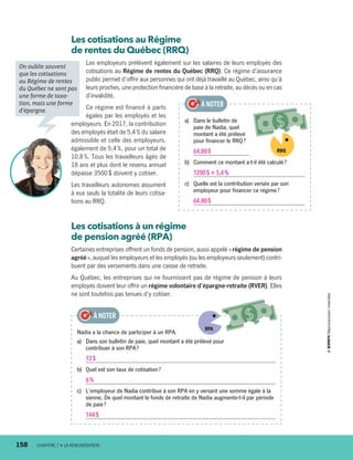 Les cotisations au Régime
de rentes du Québec (RRQ)
Les employeurs prélèvent également sur les salaires de leurs employés des
cotisations au Régime de rentes du Québec (RRQ). Ce régime d’assurance
public permet d’offrir aux personnes qui ont déjà travaillé au Québec, ainsi qu’à
leurs proches, une protection financière de base à la retraite, au décès ou en cas
d’invalidité.
Ce régime est financé à parts
égales par les employés et les
employeurs. En 2017, la contribution
des employés était de 5,4 % du salaire
admissible et celle des employeurs,
également de 5,4 %, pour un total de
10,8 %. Tous les travailleurs âgés de
18 ans et plus dont le revenu annuel
dépasse 3500 $ doivent y cotiser.
Les travailleurs autonomes assument
à eux seuls la totalité de leurs cotisa-
tions au RRQ.
Les cotisations à un régime
de pension agréé (RPA)
Certaines entreprises offrent un fonds de pension, aussi appelé « régime de pension
agréé », auquel les employeurs et les employés (ou les employeurs seulement) contri-
buent par des versements dans une caisse de retraite.
Au Québec, les entreprises qui ne fournissent pas de régime de pension à leurs
employés doivent leur offrir un régime volontaire d’épargne-retraite (RVER). Elles
ne sont toutefois pas tenues d’y cotiser.
a)	 Dans le bulletin de
paie de Nadia, quel
montant a été prélevé
pour financer le RRQ ?
64,80 $
b)	 Comment ce montant a-t-il été calculé ?
1200 $ × 5,4 %
c)	 Quelle est la contribution versée par son
employeur pour financer ce régime ?
64,80 $
À NOTER
Nadia a la chance de participer à un RPA.
a)	 Dans son bulletin de paie, quel montant a été prélevé pour
contribuer à son RPA ?
72 $
b)	 Quel est son taux de cotisation ?
6 %
c)	 L’employeur de Nadia contribue à son RPA en y versant une somme égale à la
sienne. De quel montant le fonds de retraite de Nadia augmente-t-il par période
de paie ?
144 $
À NOTER
On oublie souvent
que les cotisations
au Régime de rentes
du Québec ne sont pas
une forme de taxa-
tion, mais une forme
d’épargne.
RPA
158	 CHAPITRE 7 • LA RÉMUNÉRATION
RRQ
13931_profil_cahier_chap7_ep4.indd 158 2018-03-19 4:55 PM
 