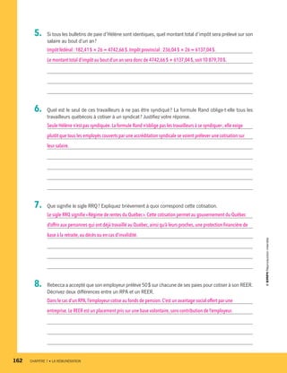 5.	 Si tous les bulletins de paie d’Hélène sont identiques, quel montant total d’impôt sera prélevé sur son
salaire au bout d’un an ?
Impôt fédéral : 182,41 $ × 26 = 4742,66 $. Impôt provincial : 236,04 $ × 26 = 6137,04 $.
Le montant total d’impôt au bout d’un an sera donc de 4742,66 $ + 6137,04 $, soit 10 879,70 $.
6.	 Quel est le seul de ces travailleurs à ne pas être syndiqué ? La formule Rand oblige-t-elle tous les
travailleurs québécois à cotiser à un syndicat ? Justifiez votre réponse.
Seule Hélène n’est pas syndiquée. La formule Rand n’oblige pas les travailleurs à se syndiquer ; elle exige
plutôt que tous les employés couverts par une accréditation syndicale se voient prélever une cotisation sur
leur salaire.
7.	 Que signifie le sigle RRQ ? Expliquez brièvement à quoi correspond cette cotisation.
Le sigle RRQ signifie« Régime de rentes du Québec ».Cette cotisation permet au gouvernement du Québec
d’offrir aux personnes qui ont déjà travaillé au Québec, ainsi qu’à leurs proches, une protection financière de
base à la retraite,au décès ou en cas d’invalidité.
8.	 Rebecca a accepté que son employeur prélève 50 $ sur chacune de ses paies pour cotiser à son REER.
Décrivez deux différences entre un RPA et un REER.
Dans le cas d’un RPA,l’employeur cotise au fonds de pension. C’est un avantage social offert par une
entreprise.Le REER est un placement pris sur une base volontaire, sans contribution de l’employeur.
162	 CHAPITRE 7 • LA RÉMUNÉRATION
13931_profil_cahier_chap7_ep4.indd 162 2018-03-19 4:55 PM
 