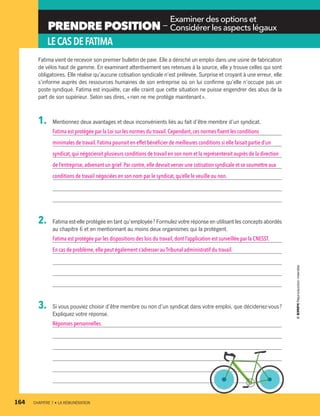 PRENDRE POSITION —
 Examiner des options et
 Considérer les aspects légaux
LECASDEFATIMA
Fatima vient de recevoir son premier bulletin de paie. Elle a déniché un emploi dans une usine de fabrication
de vélos haut de gamme. En examinant attentivement ses retenues à la source, elle y trouve celles qui sont
obligatoires. Elle réalise qu’aucune cotisation syndicale n’est prélevée. Surprise et croyant à une erreur, elle
s’informe auprès des ressources humaines de son entreprise où on lui confirme qu’elle n’occupe pas un
poste syndiqué. Fatima est inquiète, car elle craint que cette situation ne puisse engendrer des abus de la
part de son supérieur. Selon ses dires, « rien ne me protège maintenant ».
1.	 Mentionnez deux avantages et deux inconvénients liés au fait d’être membre d’un syndicat.
Fatima est protégée par la Loi sur les normes du travail. Cependant, ces normes fixent les conditions
minimales de travail.Fatima pourrait en effet bénéficier de meilleures conditions si elle faisait partie d’un
syndicat,qui négocierait plusieurs conditions de travail en son nom et la représenterait auprès de la direction
de l’entreprise,advenant un grief. Par contre, elle devrait verser une cotisation syndicale et se soumettre aux
conditions de travail négociées en son nom par le syndicat, qu’elle le veuille ou non.
2.	 Fatima est-elle protégée en tant qu’employée ? Formulez votre réponse en utilisant les concepts abordés
au chapitre 6 et en mentionnant au moins deux organismes qui la protègent.
Fatima est protégée par les dispositions des lois du travail, dont l’application est surveillée par la CNESST.
En cas de problème,elle peut également s’adresser au Tribunal administratif du travail.
3.	 Si vous pouviez choisir d’être membre ou non d’un syndicat dans votre emploi, que ­décideriez-vous ?
Expliquez votre réponse.
Réponses personnelles.
164	 CHAPITRE 7 • LA RÉMUNÉRATION
13931_profil_cahier_chap7_ep4.indd 164 2018-03-19 4:55 PM
 