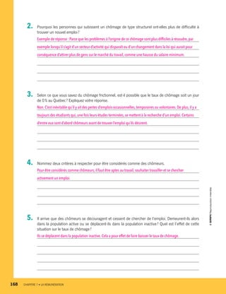 2.	 Pourquoi les personnes qui subissent un chômage de type structurel ont-elles plus de difficulté à
trouver un nouvel emploi ?
Exemple de réponse : Parce que les problèmes à l’origine de ce chômage sont plus difficiles à résoudre,par
exemple lorsqu’il s’agit d’un secteur d’activité qui disparaît ou d’un changement dans la loi qui aurait pour
conséquence d’attirer plus de gens sur le marché du travail, comme une hausse du salaire minimum.
3.	 Selon ce que vous savez du chômage frictionnel, est-il possible que le taux de chômage soit un jour
de 0 % au Québec ? Expliquez votre réponse.
Non.C’est inévitable qu’il y ait des pertes d’emplois occasionnelles, temporaires ou volontaires. De plus,il y a
toujours des étudiants qui,une fois leurs études terminées, se mettent à la recherche d’un emploi.Certains
d’entre eux sont d’abord chômeurs avant de trouver l’emploi qu’ils désirent.
4.	 Nommez deux critères à respecter pour être considérés comme des chômeurs.
Pour être considérés comme chômeurs, il faut être aptes au travail, souhaiter travailler et se chercher
activement un emploi.
5.	 Il arrive que des chômeurs se découragent et cessent de chercher de l’emploi. Demeurent-ils alors
dans la population active ou se déplacent-ils dans la population inactive ? Quel est l’effet de cette
situation sur le taux de chômage ?
Ils se déplacent dans la population inactive. Cela a pour effet de faire baisser le taux de chômage.
168	 CHAPITRE 7 • LA RÉMUNÉRATION
13931_profil_cahier_chap7_ep4.indd 168 2018-03-19 4:55 PM
 