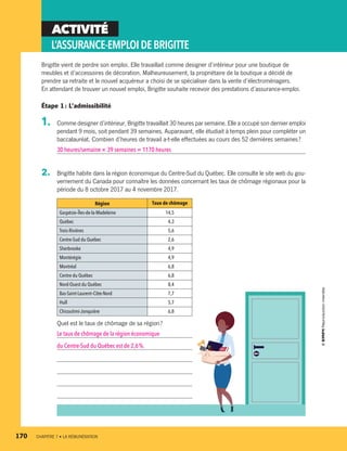 ACTIVITÉ
L’ASSURANCE-EMPLOIDEBRIGITTE
Brigitte vient de perdre son emploi. Elle travaillait comme designer d’intérieur pour une boutique de
meubles et d’accessoires de décoration. Malheureusement, la propriétaire de la boutique a décidé de
prendre sa retraite et le nouvel acquéreur a choisi de se spécialiser dans la vente d’électroménagers.
En attendant de trouver un nouvel emploi, Brigitte souhaite recevoir des prestations d’assurance-emploi.
Étape 1 : L’admissibilité
1.	 Comme designer d’intérieur, Brigitte travaillait 30 heures par semaine. Elle a occupé son dernier emploi
pendant 9 mois, soit pendant 39 semaines. Auparavant, elle étudiait à temps plein pour compléter un
baccalauréat. Combien d’heures de travail a-t-elle effectuées au cours des 52 dernières semaines ?
30 heures/semaine × 39 semaines = 1170 heures
2.	 Brigitte habite dans la région économique du Centre-Sud du Québec. Elle consulte le site web du gou-
vernement du Canada pour connaître les données concernant les taux de chômage régionaux pour la
période du 8 octobre 2017 au 4 novembre 2017.
Région Taux de chômage
Gaspésie–Îles-de-la-Madeleine 14,5
Québec  4,3
Trois-Rivières  5,6
Centre-Sud du Québec  2,6
Sherbrooke  4,9
Montérégie  4,9
Montréal  6,8
Centre du Québec  6,8
Nord-Ouest du Québec  8,4
Bas-Saint-Laurent–Côte-Nord  7,7
Hull  5,7
Chicoutimi-Jonquière  6,8
Quel est le taux de chômage de sa région ?
Le taux de chômage de la région économique
du Centre-Sud du Québec est de 2,6 %.
170	 CHAPITRE 7 • LA RÉMUNÉRATION
13931_profil_cahier_chap7_ep4.indd 170 2018-03-19 4:55 PM
 