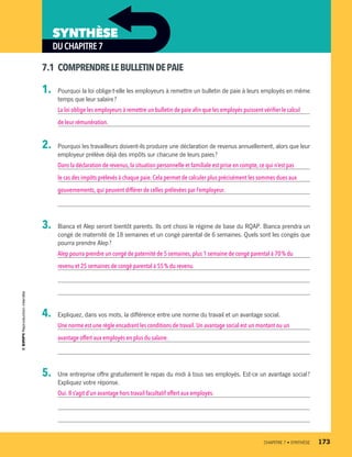 DUCHAPITRE7
SYNTHÈSE
7.1	 COMPRENDRELEBULLETINDEPAIE
1.	 Pourquoi la loi oblige-t-elle les employeurs à remettre un bulletin de paie à leurs employés en même
temps que leur salaire ?
La loi oblige les employeurs à remettre un bulletin de paie afin que les employés puissent vérifier le calcul
de leur rémunération.
2.	 Pourquoi les travailleurs doivent-ils produire une déclaration de revenus annuellement, alors que leur
employeur prélève déjà des impôts sur chacune de leurs paies ?
Dans la déclaration de revenus,la situation personnelle et familiale est prise en compte, ce qui n’est pas
le cas des impôts prélevés à chaque paie. Cela permet de calculer plus précisément les sommes dues aux
gouvernements,qui peuvent différer de celles prélevées par l’employeur.
3.	 Bianca et Alep seront bientôt parents. Ils ont choisi le régime de base du RQAP. Bianca prendra un
congé de maternité de 18 semaines et un congé parental de 6 semaines. Quels sont les congés que
pourra prendre Alep ?
Alep pourra prendre un congé de paternité de 5 semaines, plus 1 semaine de congé parental à 70 % du
revenu et 25 semaines de congé parental à 55 % du revenu.
4.	 Expliquez, dans vos mots, la différence entre une norme du travail et un avantage social.
Une norme est une règle encadrant les conditions de travail. Un avantage social est un montant ou un
avantage offert aux employés en plus du salaire.
5.	 Une entreprise offre gratuitement le repas du midi à tous ses employés. Est-ce un avantage social ?
Expliquez votre réponse.
Oui.Il s’agit d’un avantage hors travail facultatif offert aux employés.
	 CHAPITRE 7 • SYNTHÈSE	 173
13931_profil_cahier_chap7_ep4.indd 173 2018-03-19 4:55 PM
 