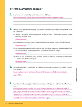 7.2	 L’ASSURANCE-EMPLOI :POURQUI ?
6.	 Décrivez les trois caractéristiques d’une personne au chômage.
C’est une personne apte au travail, qui souhaite travailler et qui cherche activement un emploi.
7.	 Indiquez le type de chômage (frictionnel, conjoncturel, structurel ou saisonnier) correspondant à chacun
des cas suivants.
a)	 Jacinthe s’occupe des plates-bandes fleuries de sa municipalité. Elle travaille le printemps, l’été et
l’automne, mais pas l’hiver.
Chômage saisonnier.
b)	 Maria a perdu son emploi, car son entreprise a décidé de déplacer sa production au Mexique.
Chômage structurel.
c)	 Un grand magasin de produits électroniques vient de licencier une grande partie de ses employés.
Les consommateurs achèteront désormais ses produits uniquement en ligne.
Chômage structurel.
d)	 Fabien en avait assez de son patron colérique. Il remet sa démission, sachant qu’il y a des postes
à combler dans d’autres entreprises.
Chômage frictionnel.
8.	 Les employeurs doivent-ils contribuer au financement du programme d’assurance-emploi ? Expliquez
votre réponse.
Oui,les employeurs doivent contribuer au financement de l’assurance-emploi. Leur taux de cotisation
est de 1,778 %.
9.	 Pour être admissible au programme d’assurance-emploi, il faut répondre à certains critères. Nommez-en
quatre.
Quatre réponses parmi les suivantes : Avoir occupé un emploi admissible ; ne pas être responsable de la
perte d’emploi ; avoir été sans travail et sans salaire pendant au moins sept jours consécutifs au cours de la
dernière année ; avoir travaillé pendant le nombre minimal d’heures requis ; montrer une volonté et une
capacité de travailler en tout temps ; chercher activement un emploi.
174	 CHAPITRE 7 • LA RÉMUNÉRATION
13931_profil_cahier_chap7_ep4.indd 174 2018-03-19 4:55 PM
 