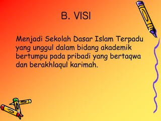 B. VISI
Menjadi Sekolah Dasar Islam Terpadu
yang unggul dalam bidang akademik
bertumpu pada pribadi yang bertaqwa
dan berakhlaqul karimah.
 