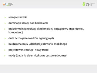 ‣ rosnące zarobki
‣ dominacja kreacji nad badaniami
‣

brak formalnej edukacji akademickiej, początkowy etap rozwoju
kompetencji

‣ duża liczba pracowników agencyjnych
‣

bardzo znaczący udział projektowania mobilnego

‣

projektowanie usług - nowy trend

‣

mody (badania dzienniczkowe, customer journey)

 