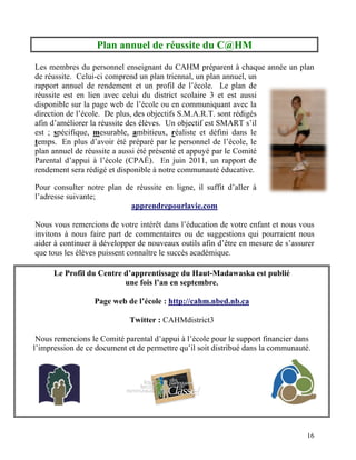 Plan annuel de réussite du C@HM

Les membres du personnel enseignant du CAHM préparent à chaque année un plan
de réussite. Celui-ci comprend un plan triennal, un plan annuel, un
rapport annuel de rendement et un profil de l’école. Le plan de
réussite est en lien avec celui du district scolaire 3 et est aussi
disponible sur la page web de l’école ou en communiquant avec la
direction de l’école. De plus, des objectifs S.M.A.R.T. sont rédigés
afin d’améliorer la réussite des élèves. Un objectif est SMART s’il
est ; spécifique, mesurable, ambitieux, réaliste et défini dans le
temps. En plus d’avoir été préparé par le personnel de l’école, le
plan annuel de réussite a aussi été présenté et appuyé par le Comité
Parental d’appui à l’école (CPAÉ). En juin 2011, un rapport de
rendement sera rédigé et disponible à notre communauté éducative.

Pour consulter notre plan de réussite en ligne, il suffit d’aller à
l’adresse suivante;
                           apprendrepourlavie.com

Nous vous remercions de votre intérêt dans l’éducation de votre enfant et nous vous
invitons à nous faire part de commentaires ou de suggestions qui pourraient nous
aider à continuer à développer de nouveaux outils afin d’être en mesure de s’assurer
que tous les élèves puissent connaître le succès académique.

      Le Profil du Centre d’apprentissage du Haut-Madawaska est publié
                          une fois l’an en septembre.

                  Page web de l’école : http://cahm.nbed.nb.ca

                             Twitter : CAHMdistrict3

 Nous remercions le Comité parental d’appui à l’école pour le support financier dans
l’impression de ce document et de permettre qu’il soit distribué dans la communauté.




                                                                                  16
 