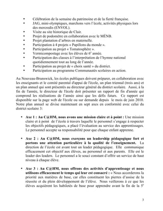 •     Célébration de la semaine du patrimoine et de la fierté française.
     •     JAG, mini-olympiques, marchons vers l’école, activités physiques lors
           des mercredis (ENVOL).
     •     Visite au site historique de Clair.
     •     Projet de podomètre en collaboration avec le MÉNB.
     •     Projet plantation d’arbres en maternelle.
     •     Participation à 4 projets « Papillons du monde ».
     •     Participation au projet « Tomatosphère ».
     •     Vermicompostage avec les élèves de 6e année.
     •     Participation des classes à l’interprétation de l’hymne national
           quotidiennement tout au long de l’année.
     •     Participation au projet de « choix santé » du district.
     •     Participation au programme Communautés scolaires en action.

Au Nouveau-Brunswick, les écoles publiques doivent préparer, en collaboration avec
les enseignants et le comité parental d'appui de l'école, un plan triennal (trois ans) et
un plan annuel qui sont présentés au directeur général du district scolaire. Aussi, à la
fin de l'année, le directeur de l'école doit présenter un rapport de fin d'année qui
comprend les réalisations de l’année ainsi que les défis futurs. Ce rapport est
disponible sur la page web de l'école ou sur demande depuis le mois de juin 2010.
Notre plan annuel se divise maintenant en sept axes en conformité avec celui du
district scolaire 3:

   • Axe 1 : Au C@HM, nous avons une mission claire et à point : Une mission
     claire et à point de l’école à travers laquelle le personnel s’engage à respecter
     les objectifs pédagogiques, a placé l’évaluation au service des apprentissages.
     Le personnel accepte sa responsabilité pour que chaque enfant apprenne.

   • Axe 2 : Au C@HM, nous exerçons un leadership pédagogique fort et
     portons une attention particulière à la qualité de l’enseignement. La
     direction de l’école est avant tout un leader pédagogique. Elle communique
     efficacement cet objectif aux élèves, au personnel et aux parents. Elle est le
     leader des leaders. Le personnel a le souci constant d’offrir un service de haut
     niveau à chaque élève.

   • Axe 3 : Au C@HM, nous offrons des activités d’apprentissage et nous
     utilisons efficacement le temps qui leur est consacré : « Nous accorderons la
     priorité aux matières de base, car elles constituent les pierres d’assise de la
     réussite et du plein développement de l’élève. Nous veillerons à ce que les
     élèves acquièrent les habiletés de base pour apprendre avant la fin de la 5e


                                                                                       3
 