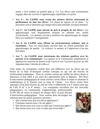 année. » (Les enfants au premier plan p. 11) Les élèves sont constamment
      engagés dans des activités d’apprentissages signifiantes et à point.

   • Axe 4 : Au C@HM, nous avons des attentes élevées concernant la
     performance de tous nos élèves : Un climat de rigueur est en place. Le
     personnel croit et démontre que chaque élève peut atteindre son plein potentiel.

   • Axe 5 : Au C@HM, nous suivons de près le progrès de nos élèves : Les
     apprentissages sont fréquemment mesurés en utilisant une variété
     d’instruments. Les données servent à améliorer les apprentissages de chaque
     élève et à améliorer l’enseignement.

   • Axe 6: Au C@HM, nous offrons un environnement ordonné, sain et
     sécuritaire : Tous les intervenants œuvrent dans un climat permettant des
     apprentissages de qualité. La violence, la menace et l’oppression n’ont pas
     leur place.

   • Axe 7 : Au C@HM, nous entretenons des relations positives avec les
     parents et la communauté : Les parents et la communauté comprennent et
     appuient les missions du district et de l’école et ont l’occasion de jouer un rôle
     important dans l’atteinte de celles-ci.

Cette année, les enseignants veulent faire une différence avec les élèves qui ont
besoin de se faire ré-enseigner certains concepts ou qui ont des besoins de
renforcement académique. Nous ne voulons surtout pas oublier les élèves doués et
talentueux et leur offrir à eux aussi des opportunités pour se dépasser. Des blocs
d’interventions pédagogiques de trente minutes seront offerts le matin en alternant la
mathématique et le français tout au long de l’année. Les élèves seront donc
regroupés selon leurs besoins du côté de l’aile A (Maternelle à la 3e année) ainsi que
de l’aile B (4e à la 8e année). Les enseignants travaillent lors des mercredis
pédagogiques, en communauté d’apprentissage professionnelle
(CAP) afin de suivre le progrès de chaque élève et pour discuter
d’interventions pédagogiques. Nous voulons donc développer des
solutions pour les quatre questions suivantes ;
    • Que voulons-nous que nos élèves apprennent ?
    • Comment saurons-nous s’ils ont appris ?
    • Que ferons-nous avec ceux et celles qui n’auront pas appris ?
    • Que ferons-nous avec ceux et celles qui savent déjà ?




                                                                                     4
 