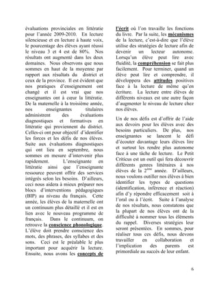 évaluations provinciales en littératie      l’écrit où l’on travaille les fonctions
pour l’année 2009-2010. En lecture          du livre. Par la suite, les mécanismes
silencieuse et en lecture à haute voix,     de la lecture, c’est-à-dire que l’élève
le pourcentage des élèves ayant réussi      utilise des stratégies de lecture afin de
le niveau 3 et 4 est de 80%. Nos            devenir      un    lecteur    autonome.
résultats ont augmenté dans les deux        Lorsqu’un élève peut lire avec
domaines. Nous observons que nous           fluidité, la compréhension se fait plus
sommes en haut de la moyenne par            facilement. Pour terminer, quand un
rapport aux résultats du district et        élève peut lire et comprendre, il
ceux de la province. Il est évident que     développera des attitudes positives
nos pratiques d’enseignement ont            face à la lecture de même qu’en
changé et il est vrai que nos               écriture. La lecture entre élèves de
enseignantes ont à cœur la littératie.      différents niveaux est une autre façon
De la maternelle à la troisième année,      d’augmenter le niveau de lecture chez
nos         enseignantes       titulaires   nos élèves.
administrent       des      évaluations
diagnostiques et formatives en              Un de nos défis est d’offrir de l’aide
littératie qui proviennent du district.     aux devoirs pour les élèves avec des
Celles-ci ont pour objectif d’identifier    besoins particuliers. De plus, nos
les forces et les défis de nos élèves.      enseignantes se lancent le défi
Suite aux évaluations diagnostiques         d’écouter davantage leurs élèves lire
qui ont lieu en septembre, nous             et surtout les rendre plus autonome
sommes en mesure d’intervenir plus          face à une tâche de lecture. Le Petit
rapidement.         L’enseignante en        Criticus est un outil qui fera découvrir
littératie ainsi que l’enseignante          différents genres littéraires à nos
ressource peuvent offrir des services       élèves de la 2ème année. D’ailleurs,
intégrés selon les besoins. D’ailleurs,     nous voulons outiller nos élèves à bien
ceci nous aidera à mieux préparer nos       identifier les types de questions
blocs d’interventions pédagogiques          (identification, inférence et réaction)
(BIP) au niveau du français. Cette          afin d’y répondre efficacement soit à
année, les élèves de la maternelle ont      l’oral ou à l’écrit. Suite à l’analyse
un continuum plus détaillé et il est en     de nos résultats, nous constatons que
lien avec le nouveau programme de           la plupart de nos élèves ont de la
français.     Dans le continuum, on         difficulté à nommer tous les éléments
retrouve la conscience phonologique.        du rappel. Diverses stratégies leur
L’élève doit prendre conscience des         seront présentées. En sommes, pour
mots, des phrases, des syllabes et des      réaliser tous ces défis, nous devons
sons. Ceci est le préalable le plus         travailler    en     collaboration    et
important pour acquérir la lecture.         l’implication     des     parents    est
Ensuite, nous avons les concepts de         primordiale au succès de leur enfant.


	
                                                                                 6	
  
 