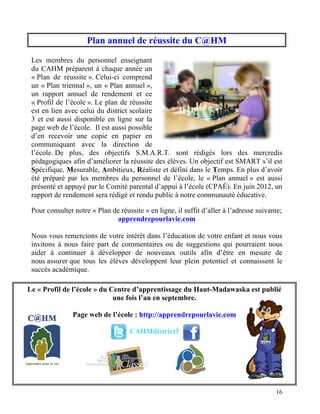 Plan annuel de réussite du C@HM

 Les membres du personnel enseignant
 du CAHM préparent à chaque année un
 « Plan de réussite ». Celui-ci comprend
 un « Plan triennal », un « Plan annuel »,
 un rapport annuel de rendement et ce
 « Profil de l’école ». Le plan de réussite
 est en lien avec celui du district scolaire
 3 et est aussi disponible en ligne sur la
 page web de l’école. Il est aussi possible
 d’en recevoir une copie en papier en
 communiquant avec la direction de
 l’école. De plus, des objectifs S.M.A.R.T. sont rédigés lors des mercredis
 pédagogiques afin d’améliorer la réussite des élèves. Un objectif est SMART s’il est
 Spécifique, Mesurable, Ambitieux, Réaliste et défini dans le Temps. En plus d’avoir
 été préparé par les membres du personnel de l’école, le « Plan annuel » est aussi
 présenté et appuyé par le Comité parental d’appui à l’école (CPAÉ). En juin 2012, un
 rapport de rendement sera rédigé et rendu public à notre communauté éducative.

 Pour consulter notre « Plan de réussite » en ligne, il suffit d’aller à l’adresse suivante;
                              apprendrepourlavie.com

 Nous vous remercions de votre intérêt dans l’éducation de votre enfant et nous vous
 invitons à nous faire part de commentaires ou de suggestions qui pourraient nous
 aider à continuer à développer de nouveaux outils afin d’être en mesure de
 nous assurer que tous les élèves développent leur plein potentiel et connaissent le
 succès académique.

Le « Profil de l’école » du Centre d’apprentissage du Haut-Madawaska est publié
                             une fois l’an en septembre.

                Page web de l’école : http://apprendrepourlavie.com

                                    CAHMdistrict3




                                                                                         16
 