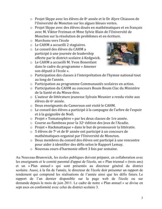 o Projet	
  Skype	
  avec	
  les	
  élèves	
  de	
  8e	
  année	
  et	
  le	
  Dr	
  Alyre	
  Chiasson	
  de	
  
            l’Université	
  de	
  Moncton	
  sur	
  les	
  algues	
  bleues	
  vertes.	
  
          o Projet	
  Skype	
  avec	
  des	
  élèves	
  doués	
  en	
  mathématiques	
  et	
  en	
  français	
  
            avec	
  M.	
  Viktor	
  Freiman	
  et	
  Mme	
  Sylvie	
  Blain	
  de	
  l’Université	
  de	
  
            Moncton	
  sur	
  la	
  résolution	
  de	
  problèmes	
  et	
  en	
  écriture.	
  
          o Marchons	
  vers	
  l’école	
  
          o Le	
  CAHM	
  a	
  accueilli	
  2	
  stagiaires.	
  
          o Le	
  conseil	
  des	
  élèves	
  du	
  CAHM	
  a	
  
            participé	
  à	
  une	
  journée	
  de	
  leadership	
  
            offerte	
  par	
  le	
  district	
  scolaire	
  à	
  Kedgwick.	
  
          o Le	
  CAHM	
  a	
  accueilli	
  M.	
  Yvon	
  Bonenfant	
  
            dans	
  le	
  cadre	
  du	
  programme	
  «	
  Amener	
  
            son	
  député	
  à	
  l’école	
  ».	
  
          o Participation	
  des	
  classes	
  à	
  l’interprétation	
  de	
  l’hymne	
  national	
  tout	
  
            au	
  long	
  de	
  l’année.	
  
          o Participation	
  au	
  programme	
  Communautés	
  scolaires	
  en	
  action.	
  
          o Participation	
  du	
  CAHM	
  au	
  concours	
  Boum	
  Boum	
  Clac	
  du	
  Ministère	
  
            de	
  la	
  Santé	
  et	
  du	
  Mieux-­‐être.	
  
          o L’auteur	
  de	
  littérature	
  jeunesse	
  Sylvain	
  Meunier	
  a	
  rendu	
  visite	
  aux	
  
            élèves	
  de	
  6e	
  année.	
  
          o Deux	
  enseignants	
  du	
  Cameroun	
  ont	
  visité	
  le	
  CAHM.	
  
          o Le	
  conseil	
  des	
  élèves	
  a	
  participé	
  à	
  la	
  campagne	
  de	
  l’arbre	
  de	
  l’espoir	
  
            et	
  à	
  la	
  guignolée	
  de	
  Noël.	
  
          o Projet	
  «	
  Tomatosphère	
  »	
  par	
  les	
  deux	
  classes	
  de	
  1re	
  année.	
  
          o Course	
  au	
  flambeau	
  pour	
  la	
  32e	
  édition	
  des	
  Jeux	
  de	
  l’Acadie.	
  
          o Projet	
  «	
  Hackmattaque	
  »	
  dans	
  le	
  but	
  de	
  promouvoir	
  la	
  littératie.	
  
          o 5	
  élèves	
  de	
  7e	
  et	
  de	
  8e	
  année	
  ont	
  participé	
  à	
  un	
  concours	
  de	
  
            mathématiques	
  organisé	
  par	
  l’Université	
  de	
  Moncton.	
  
          o Deux	
  membres	
  du	
  conseil	
  des	
  élèves	
  ont	
  participé	
  à	
  une	
  rencontre	
  
            pour	
  aider	
  à	
  identifier	
  des	
  défis	
  selon	
  le	
  Rapport	
  Lemay.	
  
          o Nouveau	
  cours	
  d’harmonie	
  offert	
  3	
  fois	
  par	
  semaine.	
  

Au Nouveau-Brunswick, les écoles publiques doivent préparer, en collaboration avec
les enseignants et le comité parental d'appui de l'école, un « Plan triennal » (trois ans)
et un « Plan annuel » qui sont présentés au directeur général du district
scolaire. Aussi, à la fin de l'année, le directeur de l'école doit présenter un rapport de
rendement qui comprend les réalisations de l’année ainsi que les défis futurs. Le
rapport de l’an dernier disponible sur la page web de l'école ou sur
demande depuis le mois de juin 2011. Le cadre de notre « Plan annuel » se divise en
sept axes en conformité avec celui du district scolaire 3.

                                                                                                                        3
 