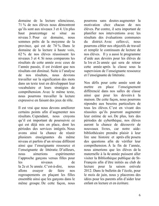 domaine de la lecture silencieuse,             pourrons sans doutes augmenter la
71 % de nos élèves nous démontrent             motivation chez chacun de nos
qu’ils sont aux niveaux 3 et 4. Un plus        élèves. Par contre, il sera important de
haut pourcentage se situe au                   planifier nos interventions avec les
niveau 3. Pour ce domaine, nous                résultats des évaluations communes
sommes prêts de la moyenne de la               du district. Avec celles-ci, nous
province, qui est de 74 %. Dans le             pourrons cibler nos objectifs de travail
domaine de la lecture à haute voix,            et remplir le continuum de lecture de
62 % de nos élèves réussissent les             nos élèves. Il y a aussi le programme
niveaux 3 et 4. Si nous comparons les          d’aide aux devoirs pour les élèves de
résultats de cette année avec ceux de          la 1re et 2e année qui sera de retour
l’année passée, il est évident que nos         cette année après la classe sous la
résultats ont diminué. Suite à l’analyse       supervision de l’enseignante ressource
de nos résultats, nous devrons                 et l’enseignante de littératie. 	
  
travailler sur la signification des mots
dans un texte tout en développant leur         Nos défis pour cette année sont de
vocabulaire et leurs stratégies de             mettre en place l’enseignement
compréhension. Avec le même texte,             différencié dans nos salles de classe
nous pourrons travailler la lecture            ainsi que pour les devoirs à la
expressive en faisant des jeux de rôle. 	
     maison. De cette façon, nous pourrons
                                               répondre aux besoins particuliers de
Il est vrai que nous devons améliorer          tous les élèves. C’est en vivant des
certains points afin d’augmenter nos           réussites qu’ils pourront augmenter
résultats. Cependant, nous croyons             leur estime de soi. De plus, lors des
qu’il est important de poursuivre ce           périodes de cyberthèque, nos élèves
qui est déjà mis en place, dont les            auront la chance de découvrir de
périodes des services intégrés. Nous           nouveaux livres, car notre aide-
avons ainsi la chance de réunir                bibliothécaire prendra plaisir à leur
plusieurs enseignantes du même                 lire une histoire et après elle posera
niveau et parfois d’un niveau différent        des questions afin de vérifier leur
ainsi que l’enseignante ressource et           compréhension. À la fin de l’année,
l’enseignante de littératie. D’ailleurs,       nous aimerions que les élèves de la
nous       aimerions       expérimenter        maternelle à la 4e année puissent aller
l’approche garçons versus filles pour          visiter la Bibliothèque publique de St-
les             niveaux              de        François afin d’être initiés au club de
la 2e et 3e année. C’est-à-dire, nous          lecture pour la saison estivale
allons     essayer   de     faire   nos        2012. Dans le bulletin de l’école, pour
regroupements en plaçant les filles            le mois de juin, nous y placerons des
ensemble ainsi que les garçons dans le         idées pour les parents afin d’aider leur
même groupe. De cette façon, nous              enfant en lecture et en écriture.


	
                                                                                   6	
  
 