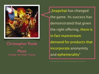 Christopher Poole
>>
Moot
Gründer von 4chan / Canvas
„Snapchat has changed
the game. Its success has
demonstrated that given
the right offering, there is
in fact mainstream
demand for products that
incorporate anonymity
and ephemerality“
http://chrishateswriting.com/post/76431353368/the-anonymity-i-know
 