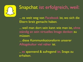 Snapchat ist erfolgreich, weil:
... es weit weg von Facebook ist, wo sich die
Eltern breit gemacht haben.
... weil man dort sein kann wie man ist, ohne
ständig an sein virtuelles Image denken zu
müssen.
... diese Kommunikationsform unserer
Alltagskultur viel näher ist.
... es spannend & aufregend ist, Snaps zu
erhalten.
 