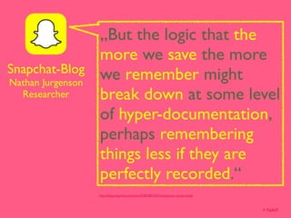 „But the logic that the
more we save the more
we remember might
break down at some level
of hyper-documentation,
perhaps remembering
things less if they are
perfectly recorded.“
http://blog.snapchat.com/post/55902851023/temporary-social-media
Snapchat-Blog
Nathan Jurgenson
Researcher
> NAVI
 