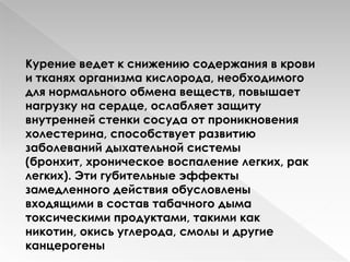 Курение ведет к снижению содержания в крови
и тканях организма кислорода, необходимого
для нормального обмена веществ, повышает
нагрузку на сердце, ослабляет защиту
внутренней стенки сосуда от проникновения
холестерина, способствует развитию
заболеваний дыхательной системы
(бронхит, хроническое воспаление легких, рак
легких). Эти гyбительные эффекты
замедленного действия обусловлены
входящими в состав табачного дыма
токсическими продуктами, такими как
никотин, окись углерода, смолы и другие
канцерогены
 
