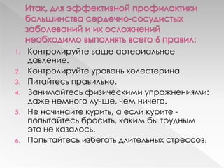 1. Контролируйте ваше артериальное
давление.
2. Контролируйте уровень холестерина.
3. Питайтесь правильно.
4. Занимайтесь физическими упражнениями:
даже немного лучше, чем ничего.
5. Не начинайте курить, а если курите -
попытайтесь бросить, каким бы трудным
это не казалось.
6. Попытайтесь избегать длительных стрессов.
 
