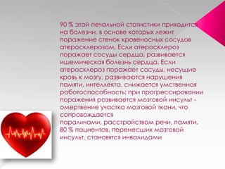 90 % этой печальной статистики приходится
на болезни, в основе которых лежит
поражение стенок кровеносных сосудов
атеросклерозом. Если атеросклероз
поражает сосуды сердца, развивается
ишемическая болезнь сердца. Если
атеросклероз поражает сосуды, несущие
кровь к мозгу, развиваются нарушения
памяти, интеллекта, снижается умственная
работоспособность; при прогрессировании
поражения развивается мозговой инсульт -
омертвение участка мозговой ткани, что
сопровождается
параличами, расстройством речи, памяти.
80 % пациентов, перенесших мозговой
инсульт, становятся инвалидами
 