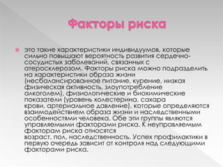  это такие характеристики индивидуумов, которые
сильно повышают вероятность развития сердечно-
сосудистых заболеваний, связанных с
атеросклерозом. Факторы риска можно подразделить
на характеристики образа жизни
(несбалансированное питание, курение, низкая
физическая активность, злоупотребление
алкоголем), физиологические и биохимические
показатели (уровень холестерина, сахара
крови, артериальное давление), которые определяются
взаимодействием образа жизни и наследственными
особенностями человека. Обе эти группы являются
управляемыми факторами риска. К неуправляемым
факторам риска относятся
возраст, пол, наследственность. Успех профилактики в
первую очередь зависит от контроля над следующими
факторами риска.
 