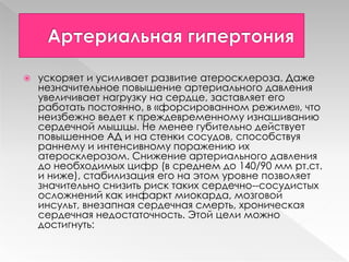  ускоряет и усиливает развитие атеросклероза. Даже
незначительное повышение артериального давления
увеличивает нагрузку на сердце, заставляет его
работать постоянно, в «форсированном режиме», что
неизбежно ведет к преждевременному изнашиванию
сердечной мышцы. Не менее губительно действует
повышенное АД и на стенки сосудов, способствуя
раннему и интенсивному поражению их
атеросклерозом. Снижение артериального давления
до необходимых цифр (в среднем до 140/90 мм рт.ст.
и ниже), стабилизация его на этом уровне позволяет
значительно снизить риск таких сердечно-­сосудистых
осложнений как инфаркт миокарда, мозговой
инсульт, внезапная сердечная смерть, хроническая
сердечная недостаточность. Этой цели можно
достигнуть:
 
