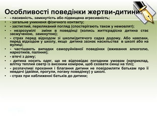 Особливості поведінки жертви-дитини:
• - пасивність, замкнутість або підвищена агресивність;
• - загальне уникненя фізичного контакту;
• - застиглий, переляканий погляд (спостерігають також у немовлят);
• - незрозумілі зміни в поведінці (колись життєрадісна дитина стає
засмученою, замкнутою);
• - страх перед відходом зі школи/дитячого садка додому. Або навпаки,
перед відходом у школу, якщо дитина зазнає насильства в школі або на
вулиці;
• - частішають випадки саморуйнівної поведінки (вживання алкоголю,
наркотиків, паління);
• - втечі з дому;
• - дитина носить одяг, що не відповідає погодним умовам (наприклад,
влітку теплий светр із високим коміром, щоб сховати синці на тілі);
• - розпачливі прохання і благання дитини не повідомляти батькам про її
невдачі (двійки, прогули, погану поведінку) у школі.
• - страх при наближенні батьків до дитини;
 