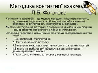 Методика контактної взаємодії
Л.Б. Філонова
Контактна взаємодія – це модель поведінки ініціатора контакту,
що викликає і підсилює в іншій людині потребу в контакті,
продовженні спілкування, конструктивній взаємодії.
Метою застосування методики є скорочення дистанції між людьми
і саморозкриття особистості в процесі спілкування.
Взаємодія педагогів з девіантними підлітками розгортається в п’яти
стадіях:
• 1.Зацікавленість у спілкуванні.
• 2.Пошук загального інтересу.
• 3.Виявлення можливих позитивних для спілкування якостей.
• 4.Виявлення небажаних/небезпечних для спілкування і
демонстративних якостей.
• 5.Потяг до позитивних установок у поведінці партнера.
 