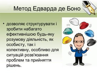 Метод Едварда де Боно
• дозволяє структурувати і
зробити набагато
ефективнішою будь-яку
розумову діяльність, як
особисту, так і
колективну, особливо для
ситуацій розв'язання
проблем та прийняття
рішень.
 