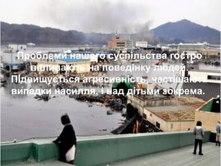 У різні часи про
насилля:
•Від малих помилок легко
перейти до
великих вад. (Сенека)
•Я не люблю насилля
та безсилля. (Висоцкий В.)
•Насилля – це спіраль,
яка веде у безоднюю. …
Якщо не розірвати її
ланцюгової реакції.
То ми скотимося в темну
безодню ( Мартін Лютер Кінг)
•Без душі трава є сіном,
дерево - дровами,
а людина - трупом.
(Г. Сковорода )
•Невихованість – ніч розуму,
ніч темна і безмісячна.
(Цицерон)
•Люди повинні навчитися
творити, а не руйнувати,
навчитися поважати
свою власну свободу
та свободу інших людей.
(Магатмі Ганді)
Проблеми нашого суспільства гостро
впливають на поведінку людей.
Підвищується агресивність, частішають
випадки насилля, і над дітьми зокрема.
 