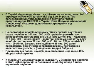 • В Україні від психологічного чи фізичного насильства в сім’ї
страждає майже 60% дітей у віці від 2 до 14 років. Такі
попередні результати дослідження озвучила голова
представництва ЮНІСЕФ в Україні Юкіе Мокуо на міжнародній
конференції «Надання допомоги постраждалим від
насильства».
• На сьогодні на профілактичному обліку органів внутрішніх
справ перебуває 101 тис. 600 осіб- правопорушників, що
застосовують насильство в сім'ї. З них: 92 тис. 500 – чоловіки
та 8 тис. 900 – жінки, решта – підлітки. Зокрема, з початку року
на облік поставлено 22 тис. 800 осіб: 20 тис. 700 чоловіків і 2
тис. 100 жінок. Загалом уже надійшло 36 тис. 900 заяв і
повідомлень про вчинення правопорушень, пов’язаних з
насильством у сім’ї», – (повідомив Андрій Лабунь.)
• При цьому він додав, що офіційна статистика – це лише 40%
від реальної картини.
• У Львівську міськраду щодня надходить 2-3 заяви про насилля
в сім’ї, - (Федорович) На Львівщині на обліку понад 8 тисяч
«домашніх тиранів»
 