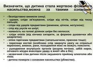 Визначити, що дитина стала жертвою фізичного
насильства,можна за такими ознаками:
• - безпідставно виникли синці;
• - шрами, сліди зв'язування, сліди від нігтів, сліди від тиску
пальців;
• - сліди від ударів предметами (ременем, ціпком, мотузкою);
• - слід від укусів на шкірі;
• - наявність на голові ділянок шкіри без волосся;
• - сліди опіків (від кінчика сигарети, за формою рукавички або
шкарпетки);
• - опіки гарячими предметами (запальничкою, праскою тощо);
• - переломи костей (особливо слід звернути увагу на спіральні
переломи), вивихи, рани, походження яких не можуть пояснити;
• - ушкодження внутрішніх органів (розрив печінки, забій нирок,
сечового міхура внаслідок удару в живіт або в бік);
• - незвичний стан дитини після змушеного прийому алкоголю або
ліків;
• - дитина померла з ознаками насильства (убивство).
 