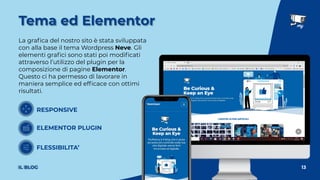 La graﬁca del nostro sito è stata sviluppata
con alla base il tema Wordpress Neve. Gli
elementi graﬁci sono stati poi modiﬁcati
attraverso l’utilizzo del plugin per la
composizione di pagine Elementor.
Questo ci ha permesso di lavorare in
maniera semplice ed efﬁcace con ottimi
risultati.
13
Tema ed Elementor
IL BLOG
RESPONSIVE
ELEMENTOR PLUGIN
FLESSIBILITA’
 