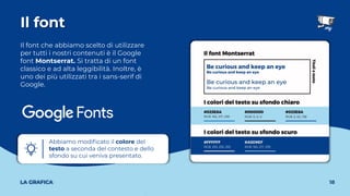 Il font che abbiamo scelto di utilizzare
per tutti i nostri contenuti è il Google
font Montserrat. Si tratta di un font
classico e ad alta leggibilità. Inoltre, è
uno dei più utilizzati tra i sans-serif di
Google.
Il font
18
LA GRAFICA
Abbiamo modiﬁcato il colore del
testo a seconda del contesto e dello
sfondo su cui veniva presentato.
 
