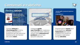 Contenuti e rubriche
25
I SOCIAL
Consigli letterari e
cinematograﬁci in tema
privacy, proﬁlazione e
protezione dei dati personali
direttamente dai membri
del nostro team.
Utilissime guide
user-friendly per migliorare
la privacy dei nostri utenti e
aiutarli nella risoluzione di
problemi comuni con
soluzioni nascoste.
Divertentissimi meme facili
e d’impatto per attirare
l’attenzione del nostro
pubblico con contenuti
simpatici e allo stesso
tempo istruttivi.
 