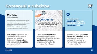 Contenuti e rubriche
26
I SOCIAL
Frasi e citazioni from very
important people a tema
proﬁlazione e dati. I
pensieri di coloro che
hanno il loro «posto nel
mondo» nel web.
Le ultime notizie fresh
selezionate per i nostri
utenti, per rimanere sempre
aggiornati sulle più
importanti chicche del
mondo della privacy.
Proﬁlario: I "paroloni" più
usati nei nostri contenuti
spiegati per essere
facilmente compresi da
tutti e aiutare la leggibilità
dei nostri articoli.
 