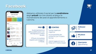 Username
@proﬁlamy
Facebook
27
I SOCIAL
Abbiamo utilizzato il social per la condivisione
degli articoli con link diretto al blog e la
ricondivisione dei post di approfondimento o
rubriche.
Follower
35
Mi piace
33
PRO CONTRO
Automatizzazione
delle pubblicazioni con
Wordpress e Creator
Studio.
CTA più immediata
rispetto ad Instagram
e TikTok.
Scarsa copertura
organica.
Incompatibilità dei
contenuti con il nostro
format.
Utenti raggiunti non in
linea con il nostro target.
 