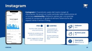 Instagram
28
I SOCIAL
Instagram è il social più usato dal nostro target di
riferimento. Ha avuto un ruolo centrale nella costituzione di
un’ampia community. Abbiamo optato per una grande
varietà di contenuti in grado di attirare l’attenzione dei
ragazzi verso il tema e il blog.
Username
@proﬁlamy
Follower
814
Numero post
78
Impossibilità di
generare trafﬁco
diretto al blog.
Facilità nello stabilire
una community.
Utenti raggiunti in linea
con il nostro target.
Varietà di contenuti da
proporre al pubblico.
Scarsa copertura
dei contenuti del
feed.
PRO CONTRO
 