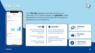 Tik Tok
29
I SOCIAL
Con Tik Tok abbiamo cercato di entrare in
contatto con il nostro target più giovane. Video
divertenti e ironici con lo scopo di incuriosire e
portare ad una riﬂessione.
Username
@proﬁlamy
Follower
23
Mi piace
376
Con il nuovo algoritmo
risulta difﬁcile ottenere
una buona copertura
Strumento dinamico
per la creazione di
contenuti
Format innovativo e
divertente
Pubblico adatto al
nostro target
Impossibilità di
generare trafﬁco diretto
al blog tramite link e
CTA
PRO CONTRO
 