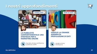 I nostri approfondimenti
37
GLI ARTICOLI
LA PUBBLICITÀ
COMPORTAMENTALE: UNA
STRATEGIA PER IL
MARKETING ONLINE
big data, privacy, proﬁlazione,
pubblicità, GDPR
GOOGLE: LA GRANDE
AZIENDA DI
PROFILAZIONE DI DATI
google, privacy, 
Proﬁlazione
ROBE DA NERD
MARKE-THING
 