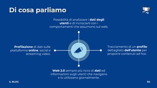 Proﬁlazione di dati sulle
piattaforme online, social e
streaming video.
Di cosa parliamo
04
IL BLOG
Web 2.0 sempre più ricco di dati ed
informazioni sugli utenti che navigano
e lo utilizzano giornalmente.
Possibilità di analizzare i dati degli
utenti e di incrociarli con i
comportamenti che assumono sul web.
Tracciamento di un proﬁlo
dettagliato dell’utente per
proporre contenuti ad hoc.
 