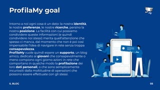 ProﬁlaMy goal
05
IL BLOG
Intorno a noi ogni cosa è un dato: la nostra identità,
le nostre preferenze, le nostre ricerche, persino la
nostra posizione. La facilità con cui possiamo
condividere queste informazioni (e quindi
condividere noi stessi) merita quell’attenzione che
spesso ci manca, dal momento che non è poi così
impensabile l’idea di navigare in rete senza troppa
consapevolezza.
ProﬁlaMy vuole quindi essere un supporto, un blog
amico, dedicato ai giovani che consapevolmente o
meno compiono ogni giorno azioni in rete che
comportano in qualche modo la proﬁlazione dei
loro dati personali, o che sono semplicemente
incuriositi dalla moltitudine di operazioni che
possono essere effettuate con gli stessi.
 