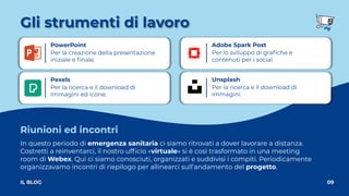 Gli strumenti di lavoro
09
IL BLOG
Unsplash
Per la ricerca e il download di
immagini.
Pexels
Per la ricerca e il download di
immagini ed icone.
Adobe Spark Post
Per lo sviluppo di graﬁche e
contenuti per i social.
PowerPoint
Per la creazione della presentazione
iniziale e ﬁnale.
In questo periodo di emergenza sanitaria ci siamo ritrovati a dover lavorare a distanza.
Costretti a reinventarci, il nostro ufﬁcio «virtuale» si è così trasformato in una meeting
room di Webex. Qui ci siamo conosciuti, organizzati e suddivisi i compiti. Periodicamente
organizzavamo incontri di riepilogo per allinearci sull’andamento del progetto.
Riunioni ed incontri
 