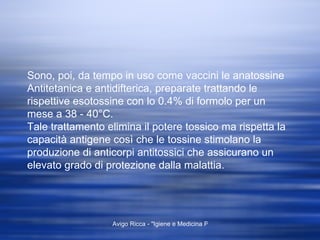 Sono, poi, da tempo in uso come vaccini le anatossine Antitetanica e antidifterica, preparate trattando le rispettive esotossine con lo 0.4% di formolo per un mese a 38 - 40°C. Tale trattamento elimina il potere tossico ma rispetta la capacità antigene così che le tossine stimolano la produzione di anticorpi antitossici che assicurano un elevato grado di protezione dalla malattia. 