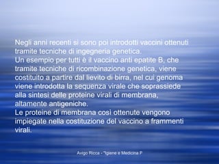 Negli anni recenti si sono poi introdotti vaccini ottenuti tramite tecniche di ingegneria genetica. Un esempio per tutti è il vaccino anti epatite B, che tramite tecniche di ricombinazione genetica, viene costituito a partire dal lievito di birra, nel cui genoma viene introdotta la sequenza virale che soprassiede alla sintesi delle proteine virali di membrana, altamente antigeniche. Le proteine di membrana così ottenute vengono impiegate nella costituzione del vaccino a frammenti virali. 