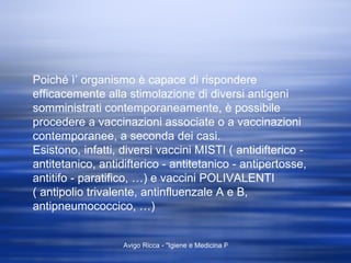 Poiché ì’ organismo è capace di rispondere efficacemente alla stimolazione di diversi antigeni somministrati contemporaneamente, è possibile procedere a vaccinazioni associate o a vaccinazioni contemporanee, a seconda dei casi. Esistono, infatti, diversi vaccini MISTI ( antidifterico - antitetanico, antidifterico - antitetanico - antipertosse, antitifo - paratifico, …) e vaccini POLIVALENTI ( antipolio trivalente, antinfluenzale A e B, antipneumococcico, …)  